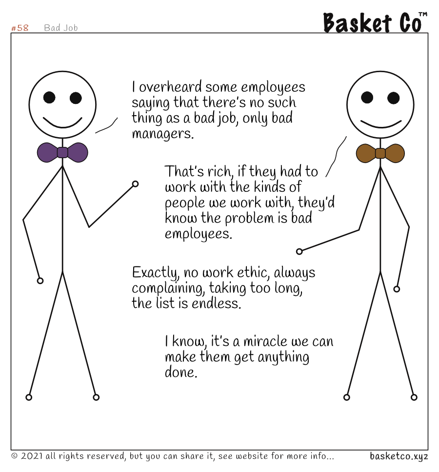 Two managers talking. Dialog: I overheard some employees saying that there’s no such thing as a bad job, only bad managers. That’s rich, if they had to work with the kinds of people we work with, they’d know the problem is bad employees. Exactly, no work ethic, always complaining, taking too long, the list is endless. I know, it’s a miracle we can make them get anything done..