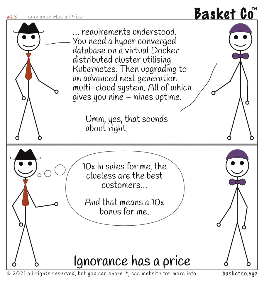 A sales professional talking to a client manager. Panel 1 dialog: …requirements understood. You need a hyper converged database on a virtual Docker distributed cluster utilising Kubernetes. Then upgrading to an advanced next generation multi-cloud system. All of which gives you nine – nines uptime… Umm, yes, that sounds about right. Panel 2 sales professional thinking: 10x in sales for me, the clueless are the best customers. And that means a 10x bonus for me.