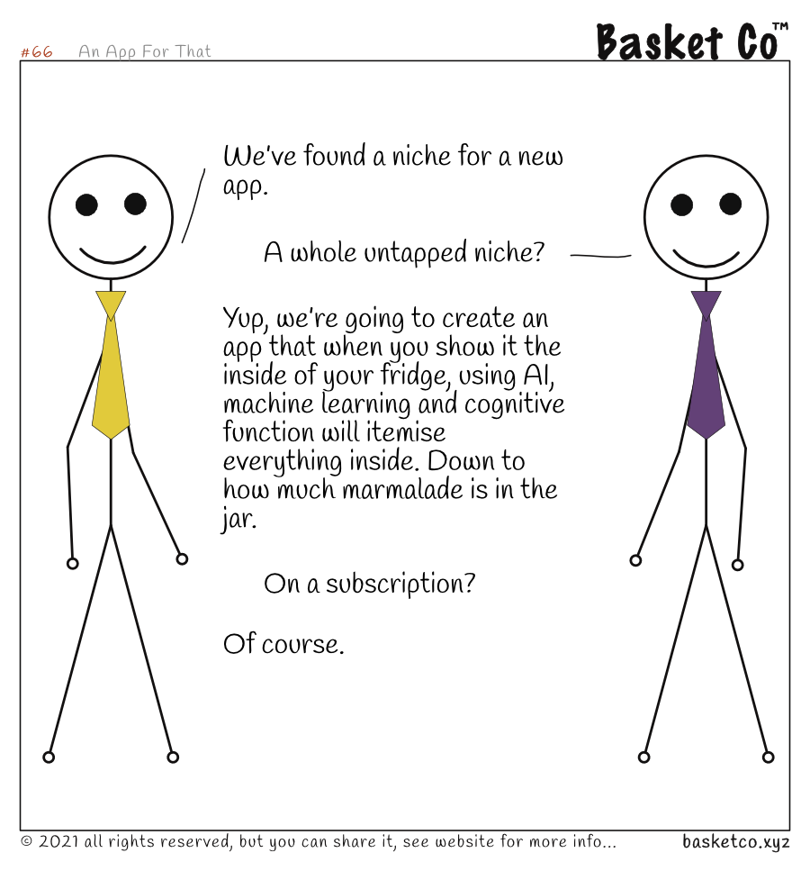 Two employees talking. Dialog: We’ve found a niche for a new app. A whole untapped niche? Yup, we’re going to create an app that when you show it the inside of your fridge, using AI, machine learning and cognitive function will itemise everything inside. Down to how much marmalade is in the jar. On a subscription? Of course.