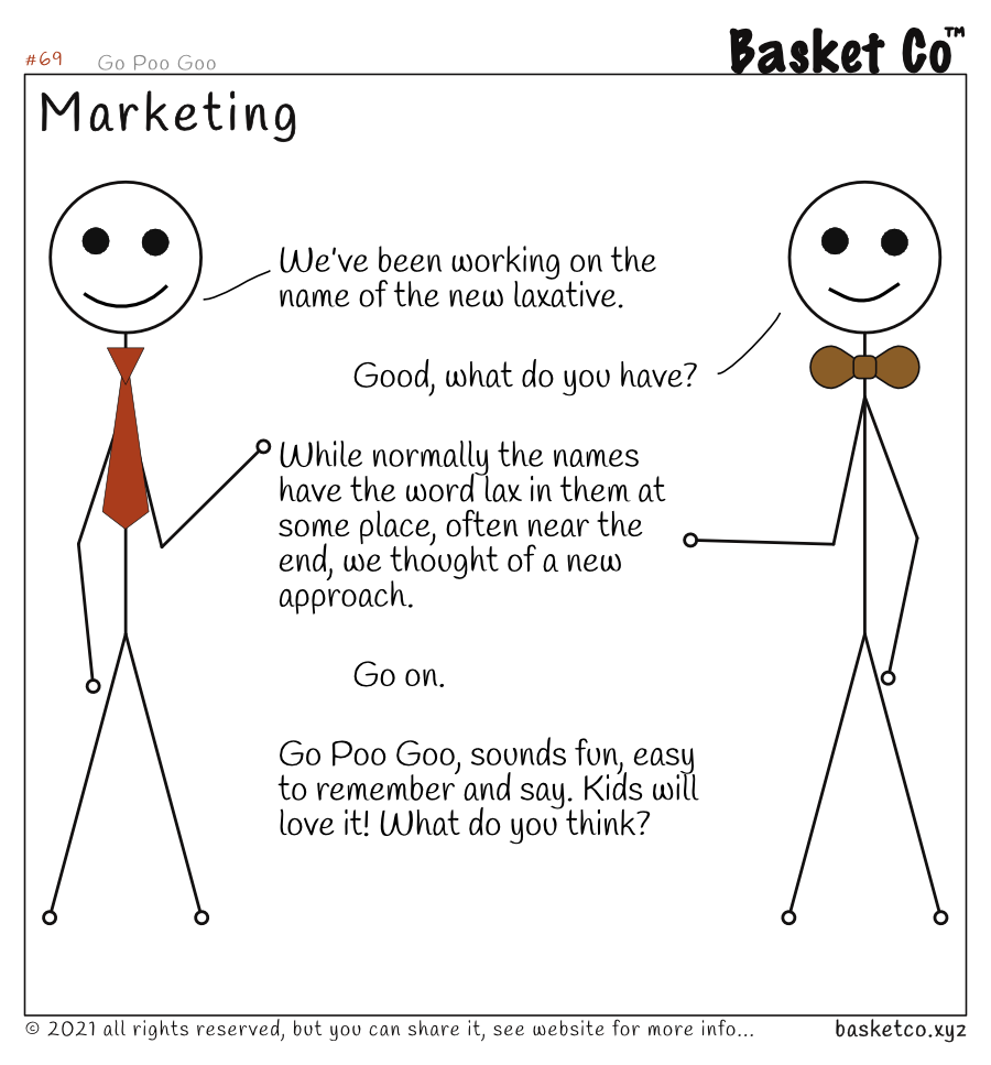 An employee talking with a manager. Dialog: We’ve been working on the name of the new laxative. Good, what do you have? While normally the names have the word lax in them at some place, often near the end, we thought of a new approach. Go on. Go Poo Goo, sounds fun, easy to remember and say. Kids will love it! What do you think?