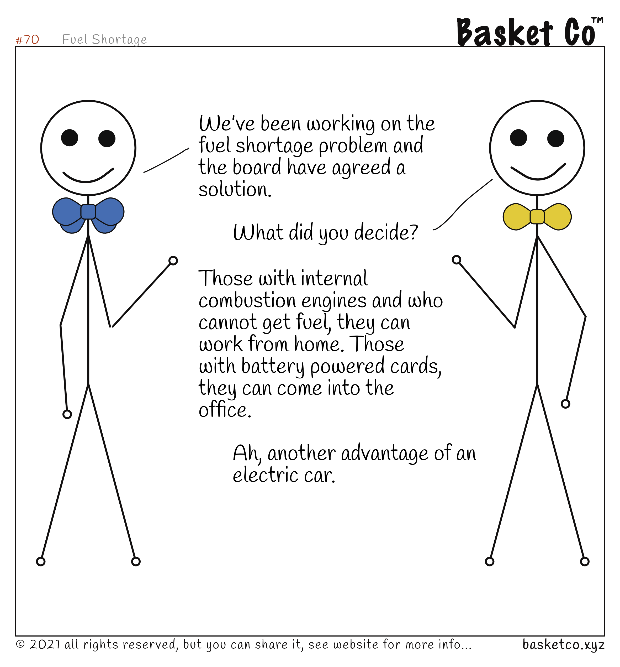 A board member talking with a manager. Dialog: We’ve been working on the fuel shortage problem and the board have agreed a solution. What did you decide? Those with internal combustion engines and who cannot get fuel, they can work from home. Those with battery powered cards, they can come into the office. Ah, another advantage of an electric car.