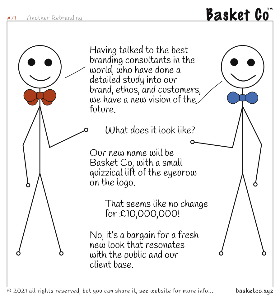 A board member talking with a manager. Dialog: Having talked to the best branding consultants in the world, who have done a detailed study into our brand, ethos, and customers, we have a new vision of the future. What does it look like? Our new name will be Basket Co, with a small quizzical lift of the eyebrow on the logo. That seems like no change for £10,000,000! No, it’s a bargain for a fresh new look that resonates with the public and our client base.