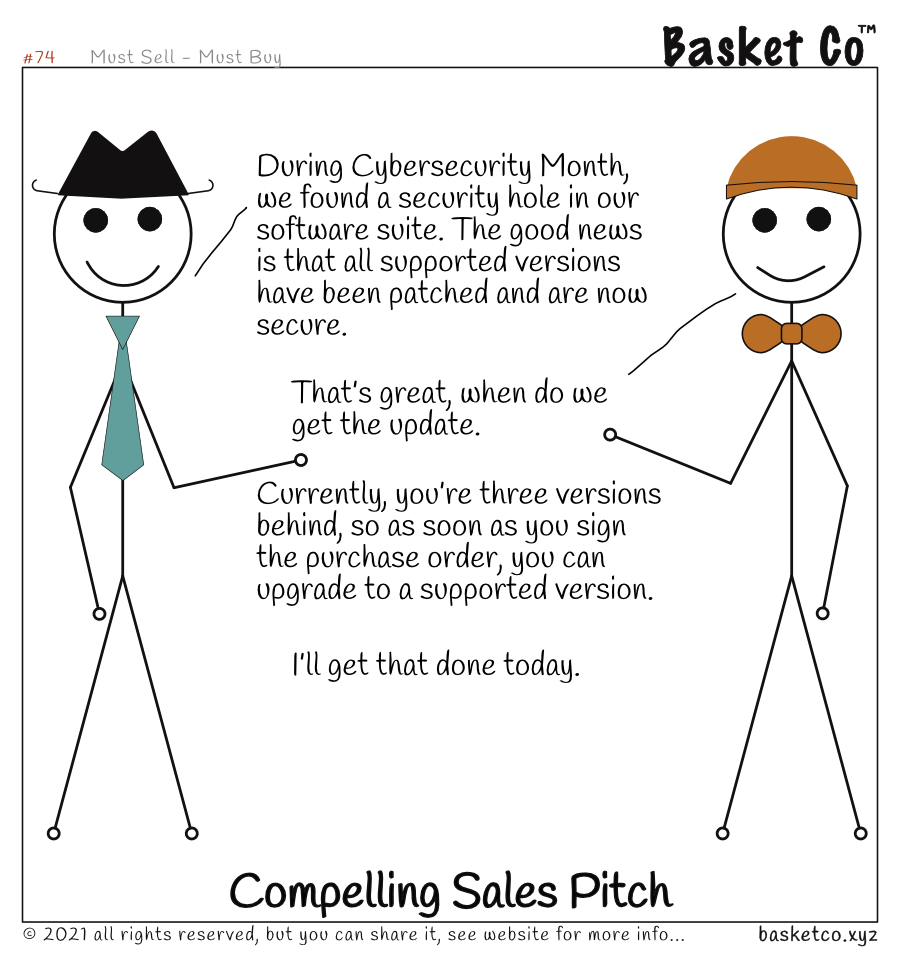 A sales employee talking with a customer/manager. Dialog: During Cybersecurity Month, we found a security hole in our software suite. The good news is that all supported versions have been patched and are now secure. That’s great, when do we get the update. Currently, you’re three versions behind, so as soon as you sign the purchase order, you can upgrade to a supported version. I’ll get that done today.